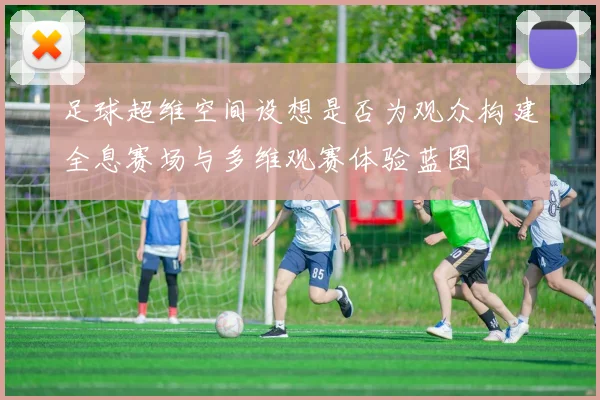足球超维空间设想是否为观众构建全息赛场与多维观赛体验蓝图