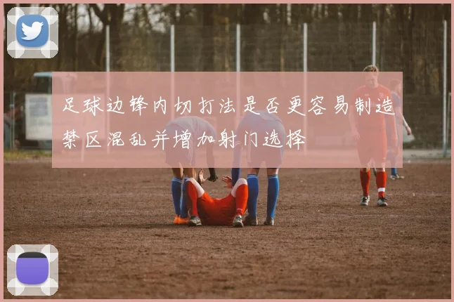 足球边锋内切打法是否更容易制造禁区混乱并增加射门选择